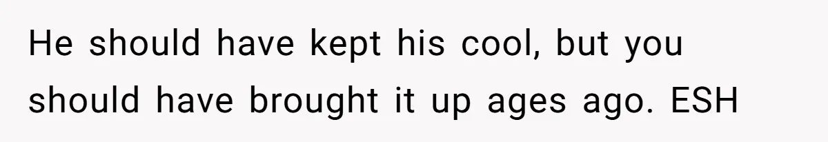 He should have kept his cool, but you should have brought it up ages ago. ESH