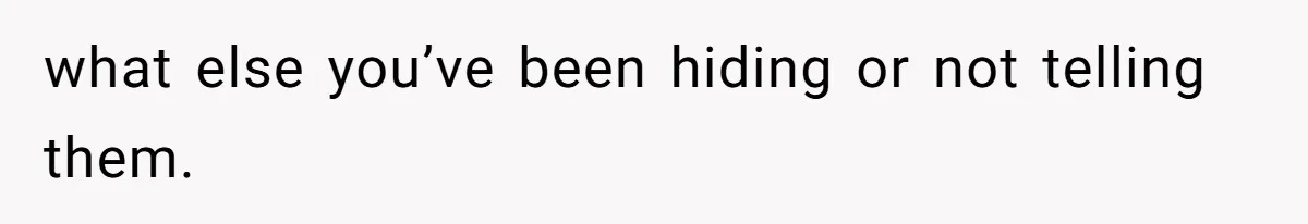 what else you’ve been hiding or not telling them.