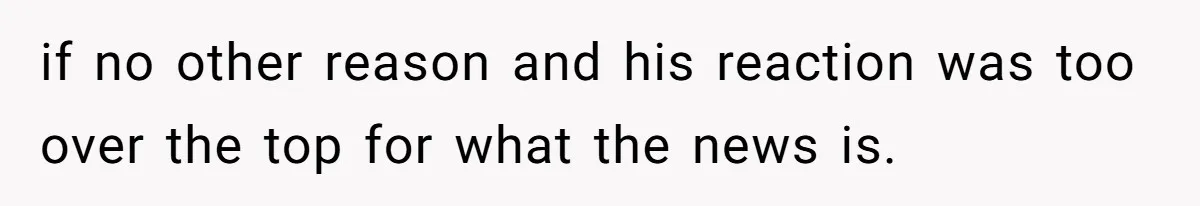if no other reason and his reaction was too over the top for what the news is.