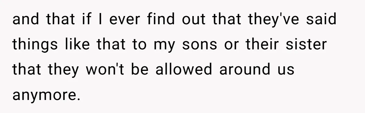 and that if I ever find out that they've said things like that to my sons or their sister that they won't be allowed around us anymore.
