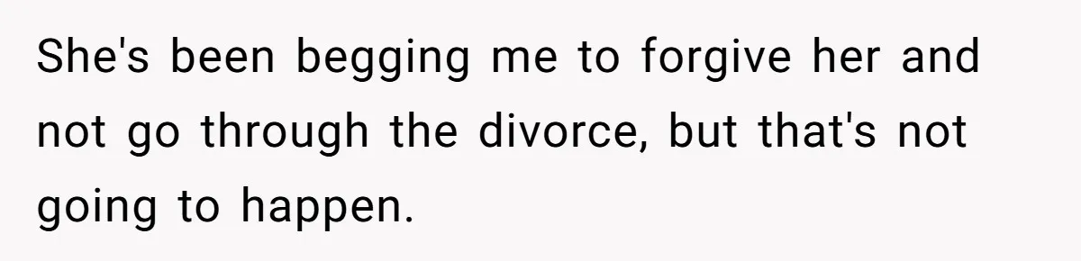 She's been begging me to forgive her and not go through the divorce, but that's not going to happen.