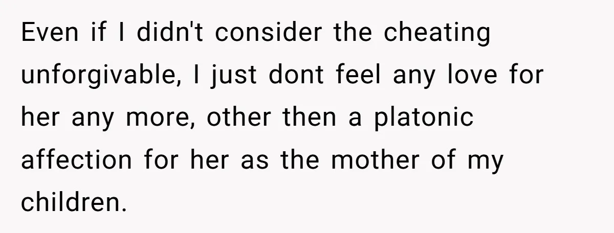 Even if I didn't consider the cheating unforgivable, I just dont feel any love for her any more, other then a platonic affection for her as the mother of my...