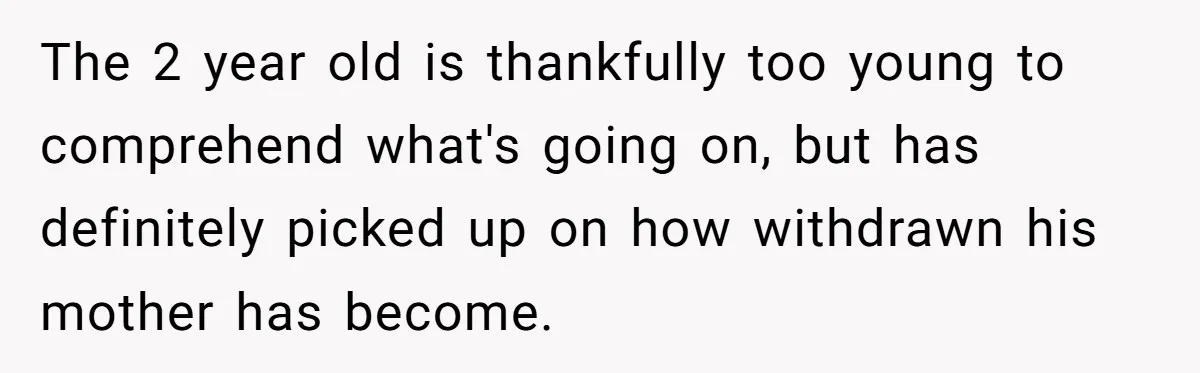 The 2 year old is thankfully too young to comprehend what's going on, but has definitely picked up on how withdrawn his mother has become.
