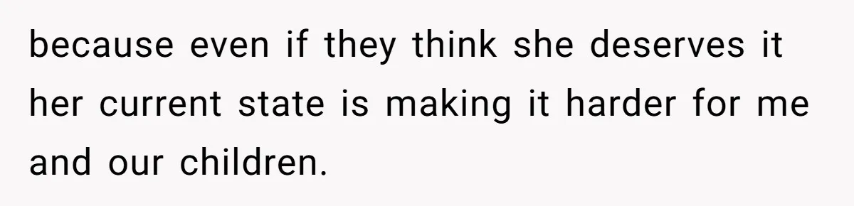 because even if they think she deserves it her current state is making it harder for me and our children.
