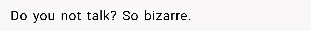 Do you not talk? So bizarre.