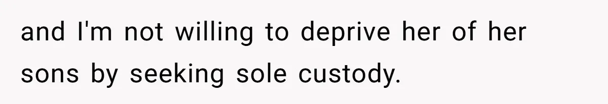 and I'm not willing to deprive her of her sons by seeking sole custody.