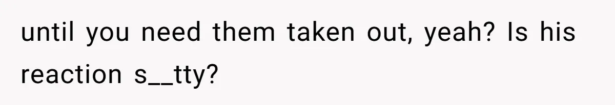 until you need them taken out, yeah? Is his reaction s__tty?
