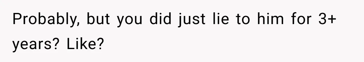 Probably, but you did just lie to him for 3+ years? Like?