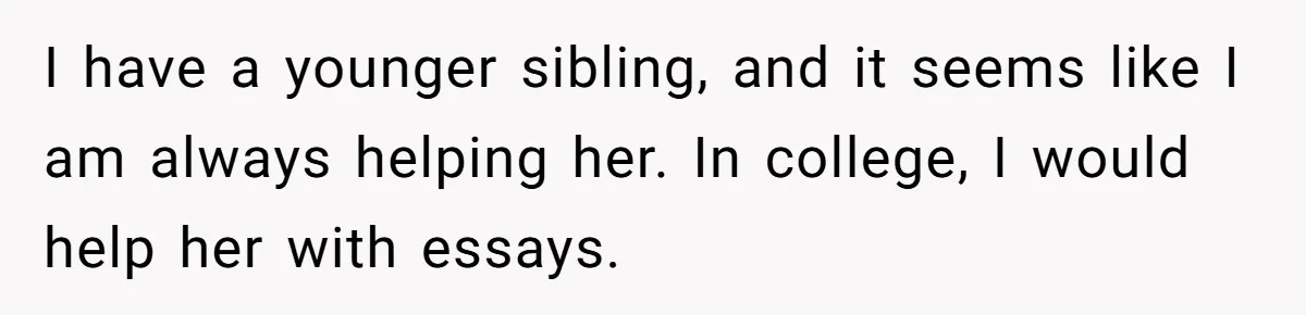 I have a younger sibling, and it seems like I am always helping her. In college, I would help her with essays.