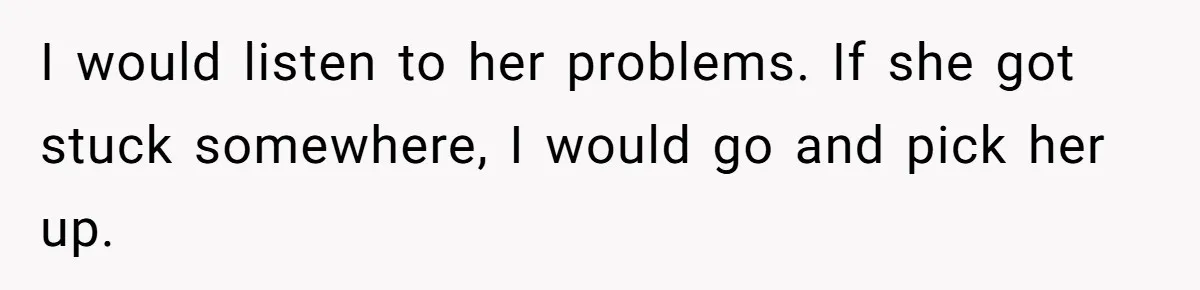 I would listen to her problems. If she got stuck somewhere, I would go and pick her up.