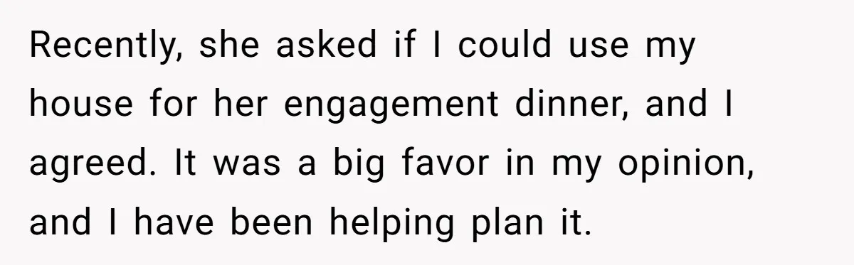 Recently, she asked if I could use my house for her engagement dinner, and I agreed. It was a big favor in my opinion, and I have been helping plan...