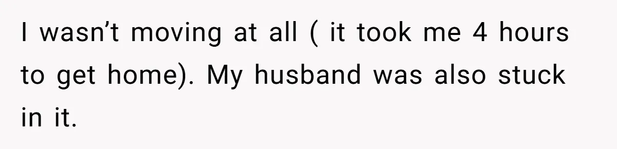 I wasn’t moving at all ( it took me 4 hours to get home). My husband was also stuck in it.