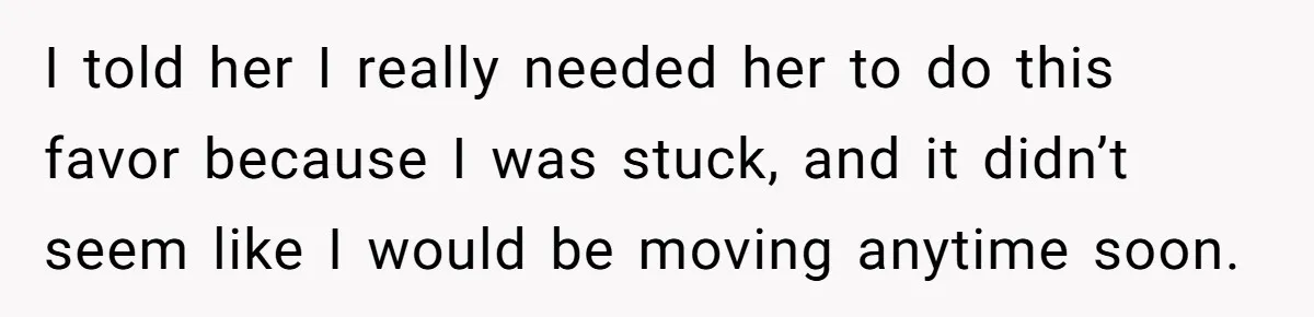 I told her I really needed her to do this favor because I was stuck, and it didn’t seem like I would be moving anytime soon.