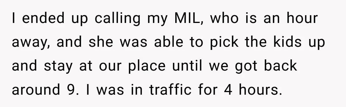 I ended up calling my MIL, who is an hour away, and she was able to pick the kids up and stay at our place until we got back around...