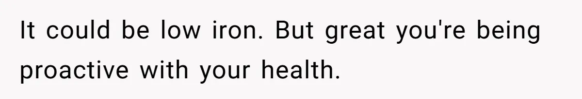 It could be low iron. But great you're being proactive with your health.