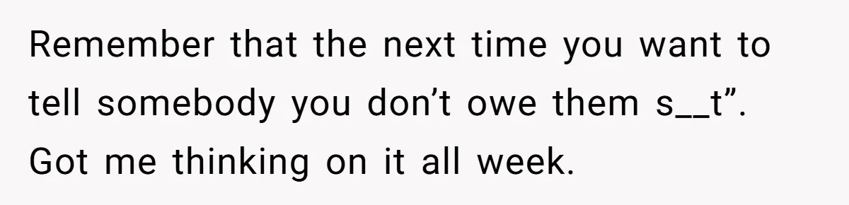 Remember that the next time you want to tell somebody you don’t owe them s__t”. Got me thinking on it all week.