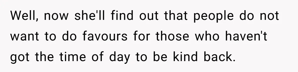 Well, now she'll find out that people do not want to do favours for those who haven't got the time of day to be kind back.