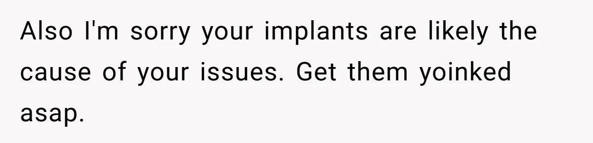 Also I'm sorry your implants are likely the cause of your issues. Get them yoinked asap.