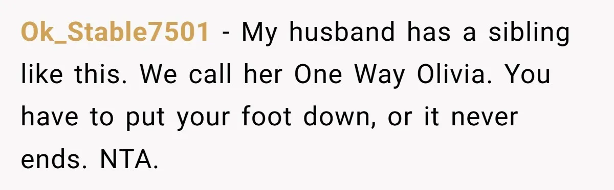 Ok_Stable7501 − My husband has a sibling like this. We call her One Way Olivia. You have to put your foot down, or it never ends. NTA.