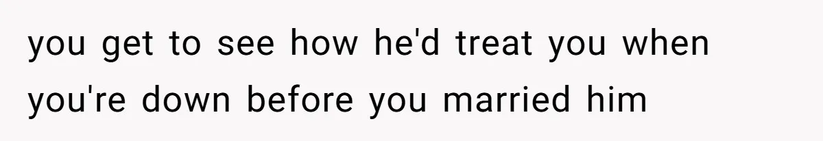 you get to see how he'd treat you when you're down before you married him