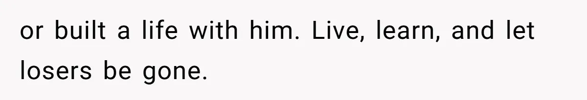 or built a life with him. Live, learn, and let losers be gone.