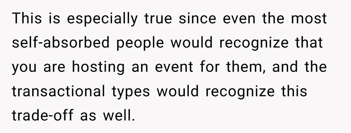 This is especially true since even the most self-absorbed people would recognize that you are hosting an event for them, and the transactional types would recognize this trade-off as well.