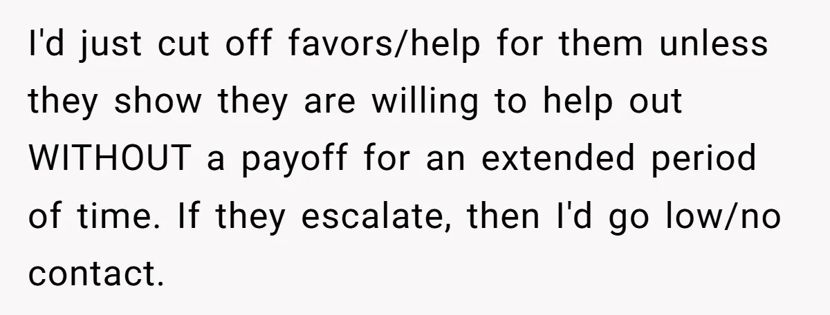 I'd just cut off favors/help for them unless they show they are willing to help out WITHOUT a payoff for an extended period of time. If they escalate, then I'd...