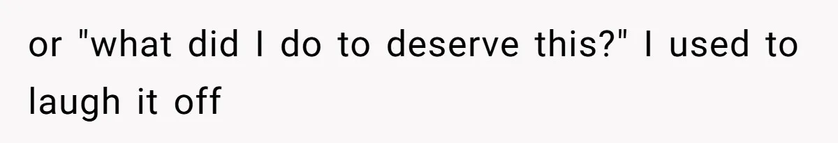 or "what did I do to deserve this?" I used to laugh it off