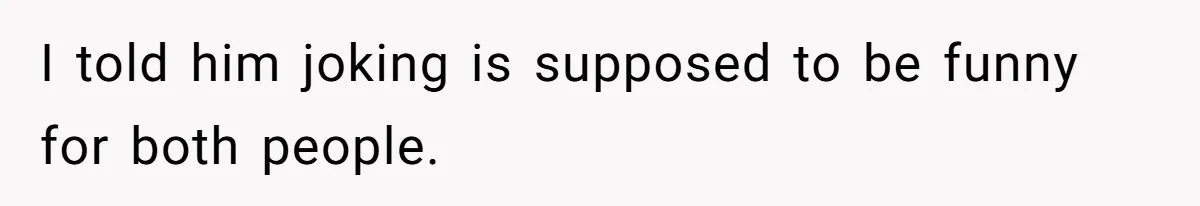 I told him joking is supposed to be funny for both people.