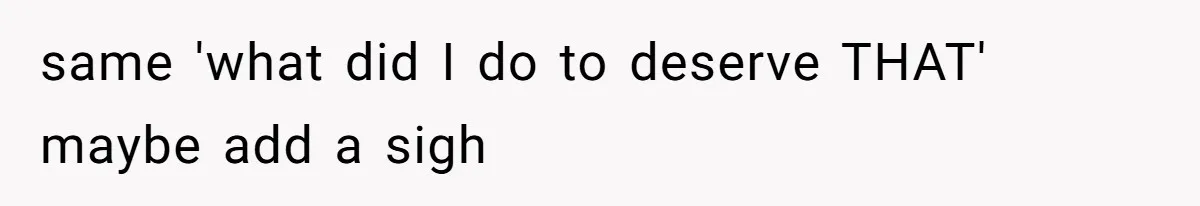 same 'what did I do to deserve THAT' maybe add a sigh