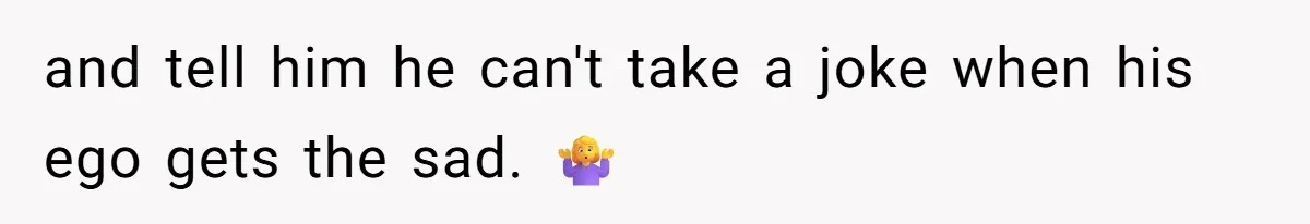 and tell him he can't take a joke when his ego gets the sad. 🤷‍♀️