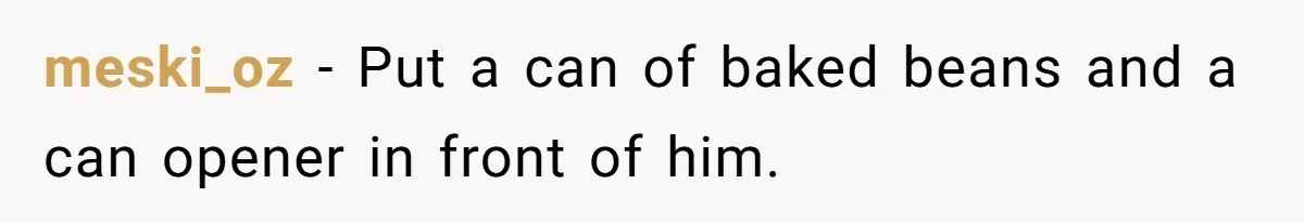 meski_oz − Put a can of baked beans and a can opener in front of him.