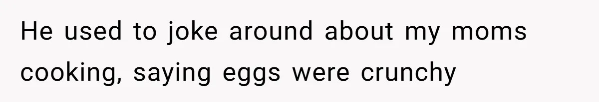 He used to joke around about my moms cooking, saying eggs were crunchy