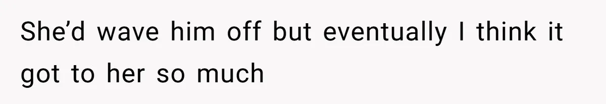She’d wave him off but eventually I think it got to her so much