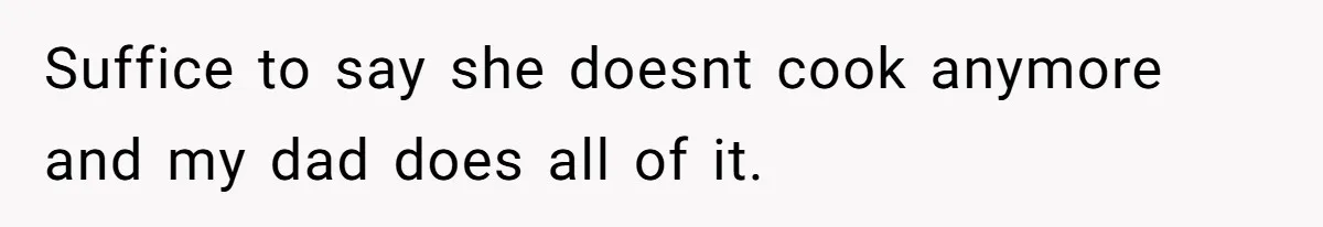Suffice to say she doesnt cook anymore and my dad does all of it.