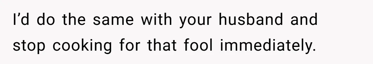 I’d do the same with your husband and stop cooking for that fool immediately.