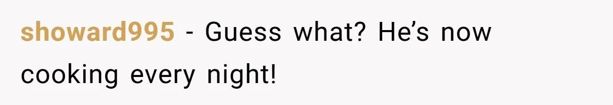 showard995 − Guess what? He’s now cooking every night!
