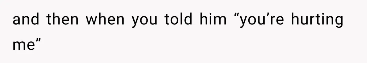 and then when you told him “you’re hurting me”