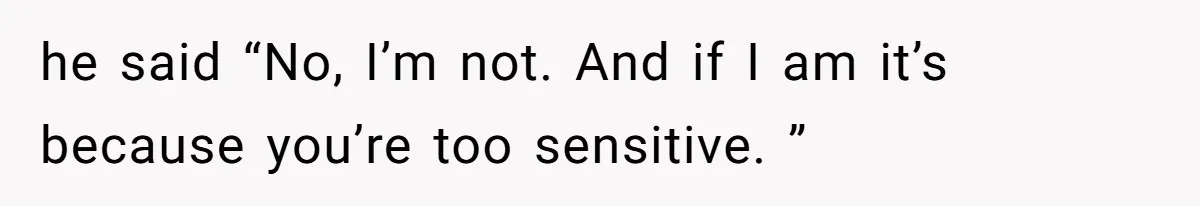 he said “No, I’m not. And if I am it’s because you’re too sensitive. ”