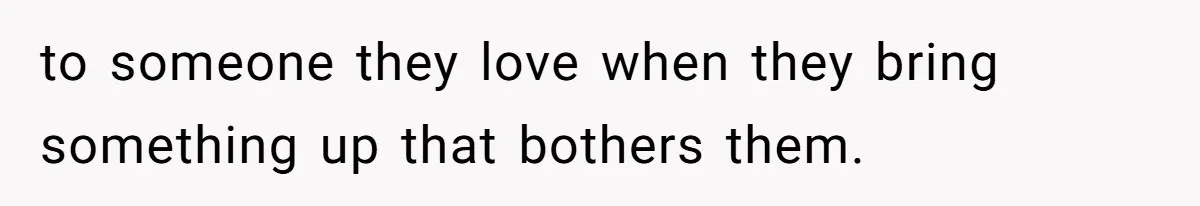 to someone they love when they bring something up that bothers them.