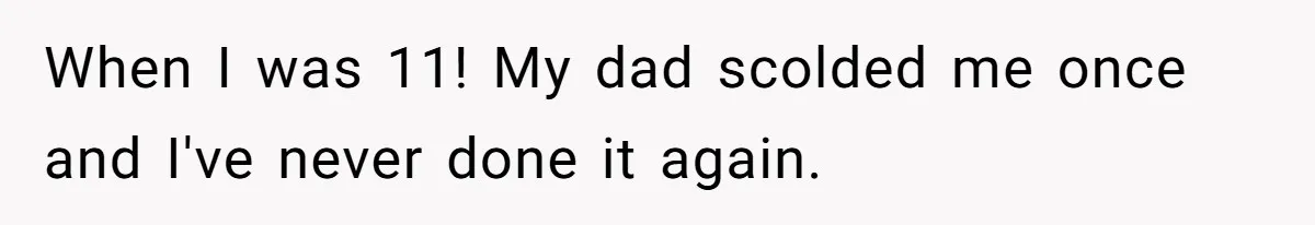 When I was 11! My dad scolded me once and I've never done it again.