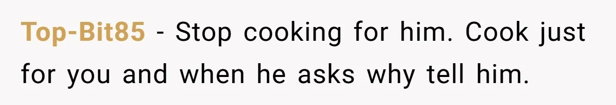 Top-Bit85 − Stop cooking for him. Cook just for you and when he asks why tell him.