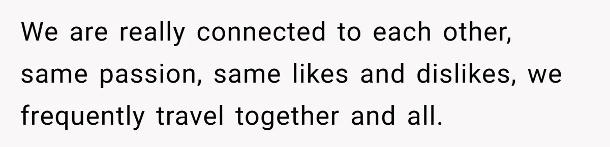 We are really connected to each other, same passion, same likes and dislikes, we frequently travel together and all.