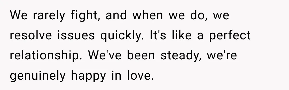 We rarely fight, and when we do, we resolve issues quickly. It's like a perfect relationship. We've been steady, we're genuinely happy in love.