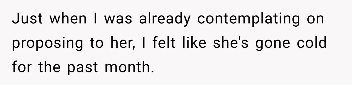 Just when I was already contemplating on proposing to her, I felt like she's gone cold for the past month.