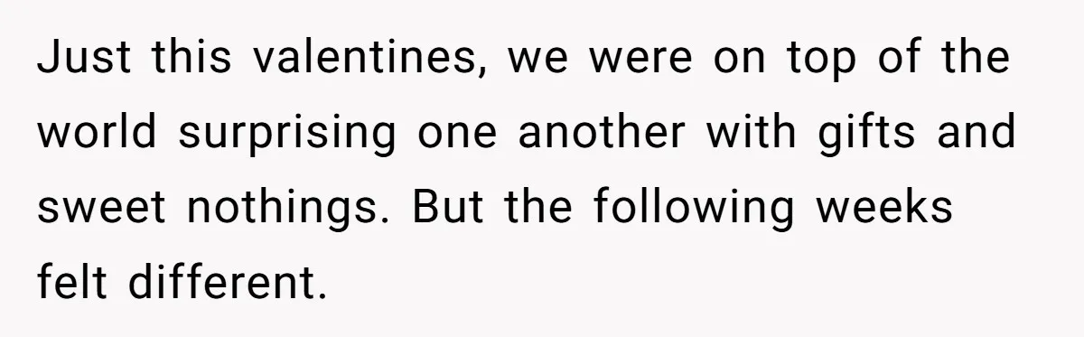 Just this valentines, we were on top of the world surprising one another with gifts and sweet nothings. But the following weeks felt different.