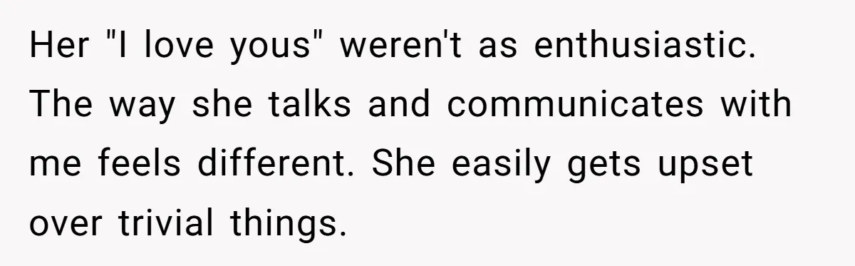 Her "I love yous" weren't as enthusiastic. The way she talks and communicates with me feels different. She easily gets upset over trivial things.