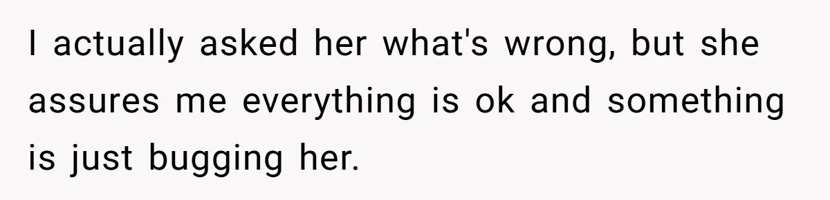 I actually asked her what's wrong, but she assures me everything is ok and something is just bugging her.
