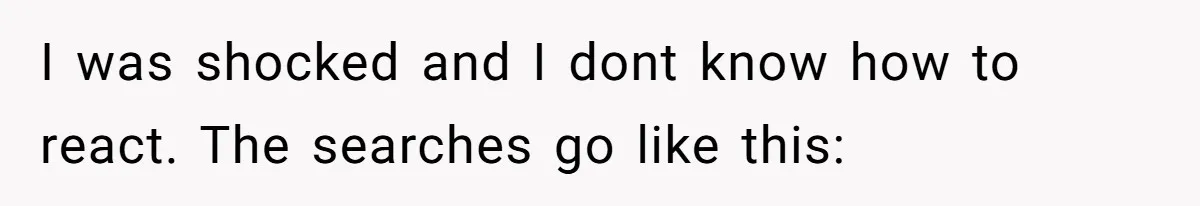 I was shocked and I dont know how to react. The searches go like this: