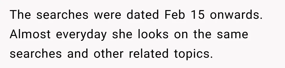 The searches were dated Feb 15 onwards. Almost everyday she looks on the same searches and other related topics.